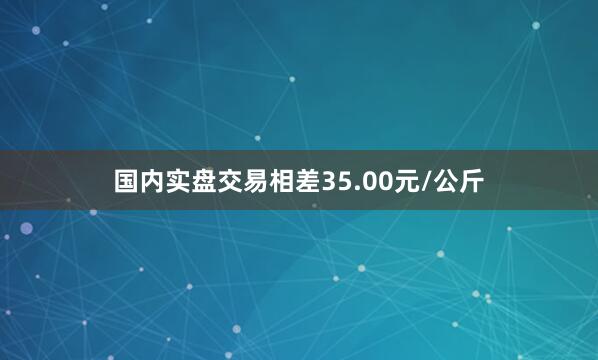 国内实盘交易相差35.00元/公斤