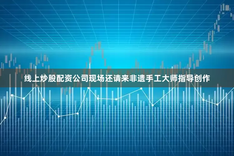 线上炒股配资公司现场还请来非遗手工大师指导创作