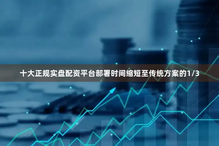 十大正规实盘配资平台部署时间缩短至传统方案的1/3