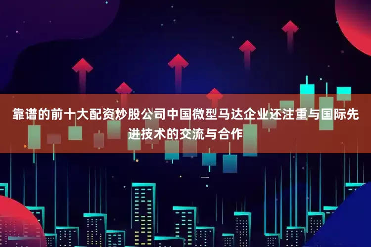 靠谱的前十大配资炒股公司中国微型马达企业还注重与国际先进技术的交流与合作