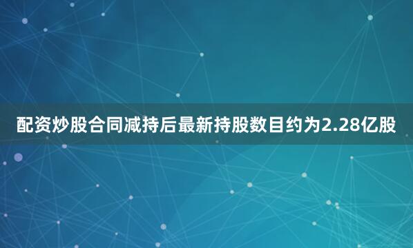配资炒股合同减持后最新持股数目约为2.28亿股