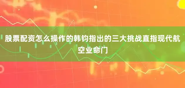 股票配资怎么操作的韩钧指出的三大挑战直指现代航空业命门